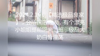 2024.2.16，【精选极品良家】，会所探店达人，有个漂亮小姐姐提前回来上班，极品大奶白皙淫荡