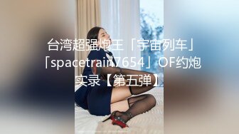 ✨台湾超强炮王「宇宙列车」「spacetrain7654」OF约炮实录【第五弹】