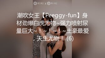 潮吹女王【Peeggy-fun】身材劲爆白虎尤物~强力喷射尿量巨大~！~！~！~土豪最爱，天生尤物！ (6)