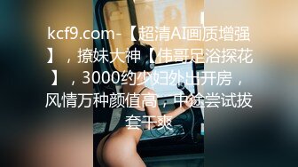 kcf9.com-【超清AI画质增强】，撩妹大神【伟哥足浴探花】，3000约少妇外出开房，风情万种颜值高，中途尝试拔套干爽