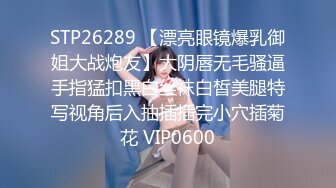 STP26289 【漂亮眼镜爆乳御姐大战炮友】大阴唇无毛骚逼手指猛扣黑白丝袜白皙美腿特写视角后入抽插插完小穴插菊花 VIP0600