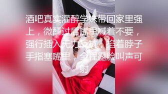 酒吧真实灌醉学妹带回家里强上，微醺过后嘴里喊着不要，强行插入无力反抗，掐着脖子手指塞嘴里，全程露脸叫声可射