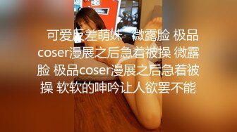 ⚡可爱反差萌妹⚡微露脸 极品coser漫展之后急着被操 微露脸 极品coser漫展之后急着被操 软软的呻吟让人欲罢不能