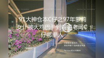  91大神仓本C仔之97年萝莉女仆被大鸡巴干到叫疼老问C仔哪里人