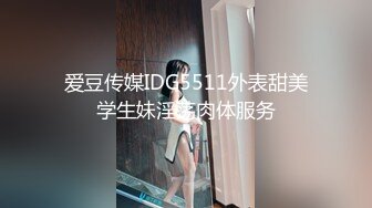 爱豆传媒IDG5511外表甜美学生妹淫荡肉体服务