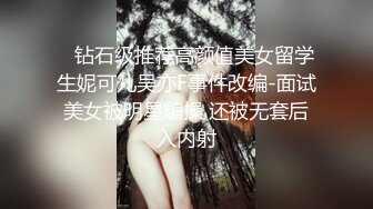    钻石级推荐高颜值美女留学生妮可儿吴亦F事件改编-面试美女被明星騙操 还被无套后入内射