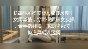 D罩杯尤物美女！放开尺度！女同激情，穿戴假屌被女友操，金手指狂扣，主动骑乘位，被道具后入猛捅