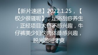 【新片速遞】2022.1.25，【权少很骚呢】，足浴刮痧养生，正经项目大哥不感兴趣，牛仔裤美少妇这肉体最感兴趣，脱光啪啪才爽