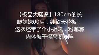 【极品大骚逼】180cm的长腿妹妹00后，纯欲天花板，这次还带了个小姐妹，粉嘟嘟肉体被干得高潮阵阵