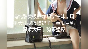 清纯甜美极品兼职学生妹，聊聊天让我摸摸奶子，童颜巨乳深喉大屌，骑乘猛操