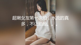 超嫩女友第一次拍，水流的真多，不让拍脸。。。