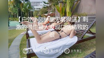 【户外小树林里无套操逼】刺激的很怕被人发现口活精致的很