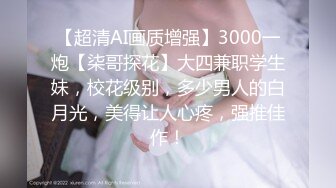 【超清AI画质增强】3000一炮【柒哥探花】大四兼职学生妹，校花级别，多少男人的白月光，美得让人心疼，强推佳作！