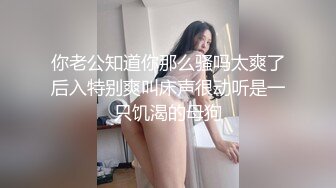 你老公知道你那么骚吗太爽了后入特别爽叫床声很动听是一只饥渴的母狗