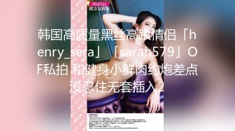 韩国高质量黑丝高跟情侣「henry_sera」「sarah579」OF私拍 和健身小鲜肉约炮差点没忍住无套插入2