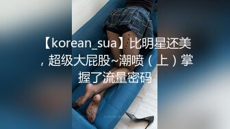 【korean_sua】比明星还美，超级大屁股~潮喷（上）掌握了流量密码