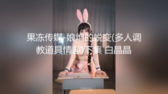 果冻传媒-娘炮的蜕变(多人调教道具情趣)下集 白晶晶