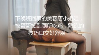 下晚班回家的美容店小姐姐，被哥哥拉到厕所吃鸡，熟练的技巧口交好舒服！