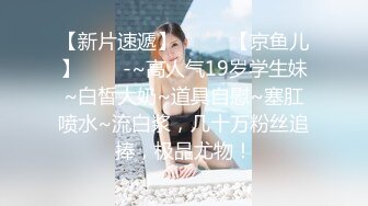 【新片速遞】  ✨✨✨【京鱼儿】✨✨✨-~高人气19岁学生妹~白皙大奶~道具自慰~塞肛喷水~流白浆，几十万粉丝追捧，极品尤物！