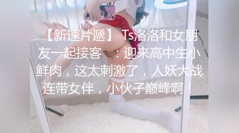 【新速片遞】 Ts洛洛和女朋友一起接客♈：迎来高中生小鲜肉，这太刺激了，人妖大战连带女伴，小伙子巅峰啊！