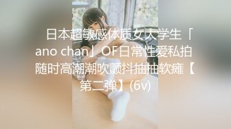 ✨日本超敏感体质女大学生「ano chan」OF日常性爱私拍 随时高潮潮吹颤抖抽抽软瘫【第二弹】(6v)