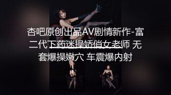 杏吧原创出品AV剧情新作-富二代下药迷操娇俏女老师 无套爆操嫩穴 车震爆内射