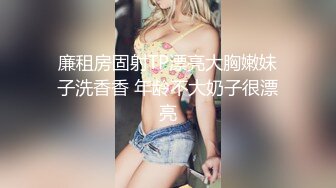 廉租房固射TP漂亮大胸嫩妹子洗香香 年龄不大奶子很漂亮