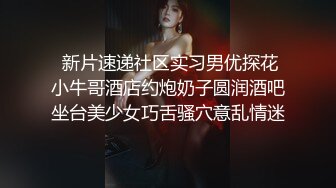  新片速递社区实习男优探花小牛哥酒店约炮奶子圆润酒吧坐台美少女巧舌骚穴意乱情迷