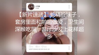 【新片速遞】 蛇精脸妹子，套房里面和啪啪做爱，卫生间深喉吃屌，客厅沙发上花样超多