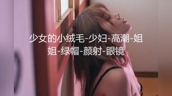 少女的小绒毛-少妇-高潮-姐姐-绿帽-颜射-眼镜