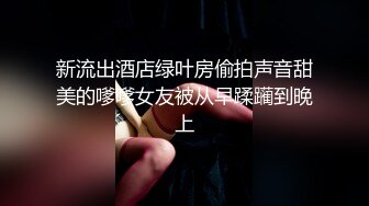 新流出酒店绿叶房偷拍声音甜美的嗲嗲女友被从早蹂躏到晚上