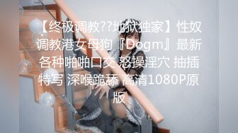 【终极调教??地狱独家】性奴调教港女母狗『Dogm』最新各种啪啪口交 怒操淫穴 抽插特写 深喉跪舔 高清1080P原版