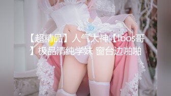 【超精品】人气大神【loos哥】极品清纯学妹 窗台边啪啪