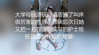 大学母校游玩时酒店操了叫床很厉害的性感小师妹后次日她又把一起在医院实习的护士班班花美女介绍给我操!