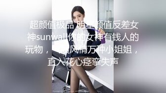  超颜值极品 明星颜值反差女神sunwall你的女神有钱人的玩物，气质风情万种小姐姐，直入花心痉挛失声