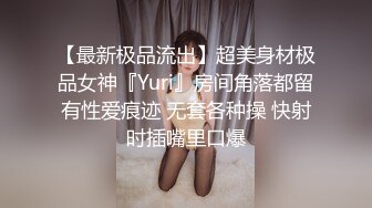 【最新极品流出】超美身材极品女神『Yuri』房间角落都留有性爱痕迹 无套各种操 快射时插嘴里口爆