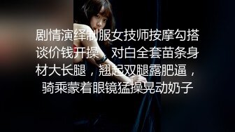 剧情演绎制服女技师按摩勾搭谈价钱开操，对白全套苗条身材大长腿，翘起双腿露肥逼，骑乘蒙着眼镜猛操晃动奶子