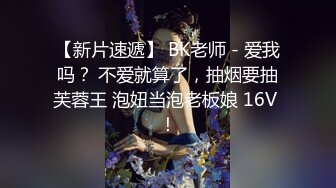 【新片速遞】 BK老师 - 爱我吗？ 不爱就算了，抽烟要抽芙蓉王 泡妞当泡老板娘 16V ！