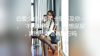  白皙少妇--春风十里不及你--，‘不行啦不行了，我想尿尿，真的，等会再操行吗