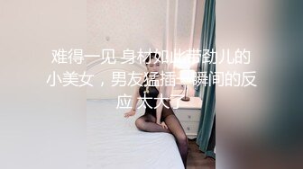 难得一见 身材如此带劲儿的小美女，男友猛插一瞬间的反应 太大了