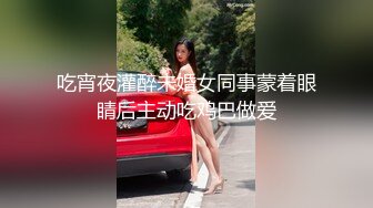 吃宵夜灌醉未婚女同事蒙着眼睛后主动吃鸡巴做爱