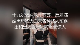 十九岁骚妹妹「苏苏」反差婊媚黑母狗大白天各种路人前露出和黑人自慰啪啪胆量惊人