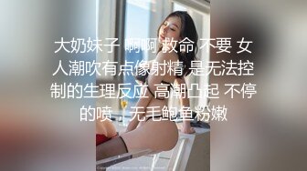 大奶妹子 啊啊 救命 不要 女人潮吹有点像射精 是无法控制的生理反应 高潮凸起 不停的喷，无毛鲍鱼粉嫩