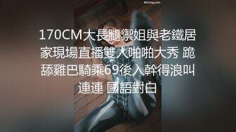 170CM大長腿禦姐與老鐵居家現場直播雙人啪啪大秀 跪舔雞巴騎乘69後入幹得浪叫連連 國語對白