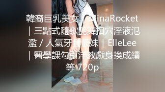 韓裔巨乳美女｜MinaRocket｜三點式隨歌艷舞扣穴淫液氾濫／人氣牙套靚妹｜ElleLee｜醫學課勾引洋教獻身換成績等 720p