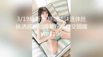 3/19最新 长腿眼镜妹连体丝袜诱惑撕裆蹲着深喉口交插嘴VIP1196