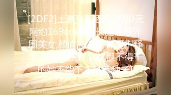 [2DF2]土豪胖哥酒店2500元网约169cm极品长腿性感外围美女,颜值高,身材棒爱不释手,操逼时还有点傲,恨不得干的她不能下床! [BT种子]