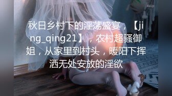 秋日乡村下的淫荡盛宴，【jing_qing21】，农村超骚御姐，从家里到村头，暖阳下挥洒无处安放的淫欲