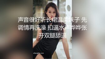 声音很好听长裙温柔妹子 先调情再洗澡 扣逼水声哗哗张开双腿舔逼