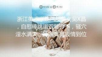  浙江美术学院气质美女吴X晶，自慰棒跳蛋双管齐下，骚穴淫水满天，娇喘爽爽表情到位